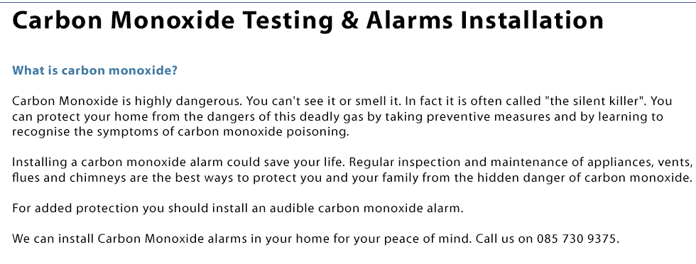 We install carbon monoxide alarms in your house in Co.Laois. What is carbon monoxide? Carbon Monoxide is highly dangerous. You can't see it or smell it. In fact it is often called the silent killer. You can protect your home from the dangers of this deadly gas by taking preventive measures and by learning to recognise the symptoms of carbon monoxide poisoning. Installing a carbon monoxide alarm could save your life. Regular inspection and maintenance of appliances, vents, flues and chimneys are the best ways to protect you and your family from the hidden danger of carbon monoxide. For added protection you should install an audible carbon monoxide alarm. We can install Carbon Monoxide alarms in your home for your peace of mind. Call us on 0857309375.