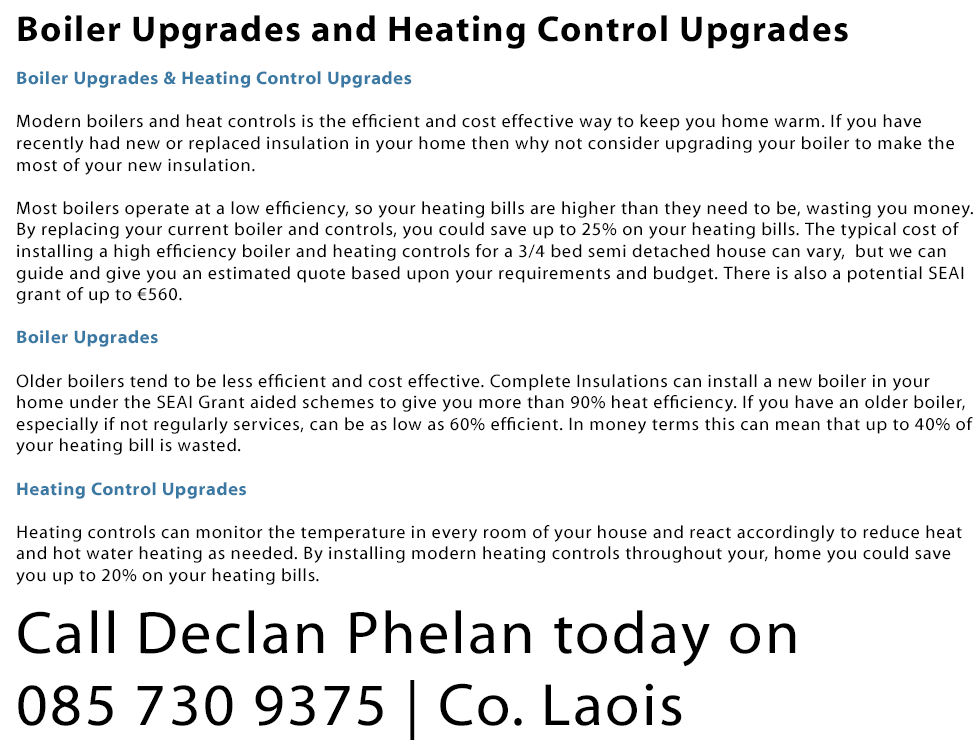 Boiler Upgrades and Heating Controls: Modern boilers and heat controls is the efficient and cost effective way to keep you home warm. If you have recently had new or replaced insulation in your home then why not consider upgrading your boiler to make the most of your new insulation. Most boilers operate at a low efficiency, so your heating bills are higher than they need to be, wasting you money. By replacing your current boiler and controls, you could save up to 25% on your heating bills. The typical cost of installing a high efficiency boiler and heating controls for a 3/4 bed semi detached house can vary,  but we can guide and give you an estimated quote based upon your requirements and budget. There is also a potential SEAI grant of up to €560. Boilers: Older boilers tend to be less efficient and cost effective. Complete Insulations can install a new boiler in your
home under the SEAI Grant aided schemes to give you more than 90% heat efficiency. If you have an older boiler, especially if not regularly services, can be as low as 60% efficient. In money terms this can mean that up to 40% of your heating bill is wasted. Heating Controls: Heating controls can monitor the temperature in every room of your house and react accordingly to reduce heat and hot water heating as needed. By installing modern heating controls throughout your, home you could save you up to 20% on your heating bills. We are a SEAI registered installer for boiler upgrades in Laois.