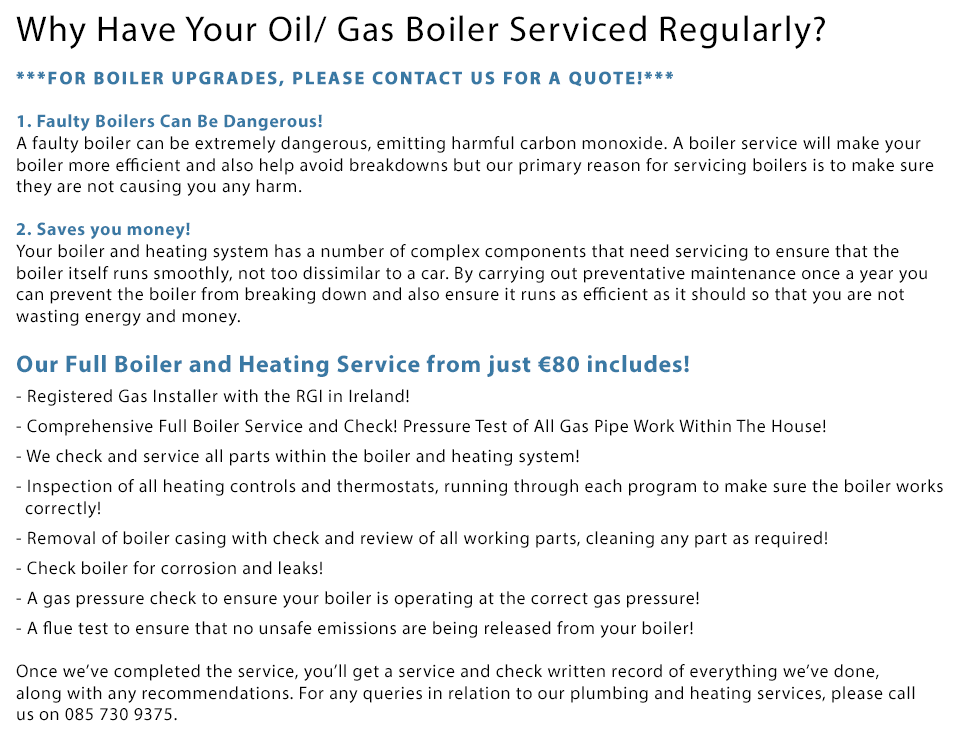 Boiler Service and Boiler Upgrades. For a boiler upgrade, please call us for a fre quote! Why Have Your Oil/ Gas Boiler Serviced Regularly? 1. Faulty Boilers Can Be Dangerous! A faulty boiler can be extremely dangerous, emitting harmful carbon monoxide. A boiler service will make your boiler more efficient and also help avoid breakdowns but our primary reason for servicing boilers is to make sure they are not causing you any harm. 2. Saves you money! Your boiler and heating system has a number of complex components that need servicing to ensure that the boiler itself runs smoothly, not too dissimilar to a car. By carrying out preventative maintenance once a year you can prevent the boiler from breaking down and also ensure it runs as efficient as it should so that you are not wasting energy and money. Our Full Boiler and Heating Service from just €99 includes! 1. Gas Safe Certified and Qualified Engineers! 2. Comprehensive Full Boiler Service and Check! 3. Full Oil or Gas Boiler and Heating Service! 4. We check and service all parts within the boiler and heating system! 5. Inspection of all heating controls and thermostats, running through each program to make sure the boiler works correctly! 6. Removal of boiler casing with check and review of all working parts, cleaning any part as required! 7. Check boiler for corrosion and leaks! 8. A gas pressure check to ensure your boiler is operating at the correct gas pressure! 9. A flue test to ensure that no unsafe emissions are being released from your boiler! Once we’ve completed the service, you’ll get a service and check written record of everything we’ve done, along with any recommendations. For any queries in relation to our plumbing and heating services, please call us on 0857309375.