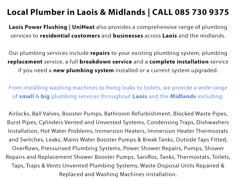 Local Plumber in Laois & Midlands | CALL 085 730 9375 | 
Laois Power Flushing | UniHeat also provides a comprehensive range of plumbing services to residential customers and businesses across Laois and the midlands. Our plumbing services include repairs to your existing plumbing system, plumbing replacement service, a full breakdown service and a complete installation service if you need a new plumbing system installed or a current system upgraded. From installing washing machines to fixing leaks to toilets, we provide a wide range of small & big plumbing services throughout Laois and the Midlands including: Airlocks, Ball Valves, Booster Pumps, Bathroom Refurbishment, Blocked Waste Pipes, Burst Pipes, Cylinders Vented and Unvented Systems, Condensing Traps, Dishwashers Installation, Hot Water Problems, Immersion Heaters, Immersion Heater Thermostats
and Switches, Leaks, Mains Water Booster Pumps & Break Tanks, Outside Taps Fitted, Overflows, Pressurised Plumbing Systems, Power Shower Repairs, Pumps, Shower Repairs and Replacement Shower Booster Pumps, Saniflos, Tanks, Thermostats, Toilets, Taps, Traps & Vents Unvented Plumbing Systems, Waste Disposal Units Repaired & Replaced and Washing Machines installation.
