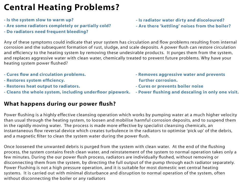 Central Heating Problems? 1. Is the system slow to warm up? 2. Are some radiators completely or partially cold? 3. Do radiators need frequent bleeding? 4. Is radiator water dirty and discoloured? 4. Are there ‘kettling’ noises from the boiler? Any of these symptoms could indicate that your system has circulation and flow problems resulting from internal corrosion and the subsequent formation of rust, sludge, and scale deposits. A power flush can restore circulation and efficiency to the heating system by removing these undesirable products. It purges them from the system,
and replaces aggressive water with clean water, chemically treated to prevent future problems. Why have your heating system power flushed? 1. Cures flow and circulation problems. 2. Restores system efficiency. 3. Restores heat output to radiators. 4. Cleans the whole system, including underfloor pipework. 5. Removes aggressive water and prevents further corrosion. 6. Cures or prevents boiler noise. 7. Power flushing and descaling in only one visit. What happens during our power flush? Power flushing is a highly effective cleansing operation which works by pumping water at a much higher velocity than usual through the heating system, to loosen and mobilise harmful corrosion deposits, and to suspend them in the rapidly moving water.  The process is made more effective by specialist cleansing chemicals, an instantaneous flow reversal device which creates turbulence in the radiators to optimise ‘pick up’ of the debris, and a magnetic filter to clean the system water during the power flush. Once loosened the unwanted debris is purged from the system with clean water. At the end of the flushing process, the system contains fresh clean water, and reinstatement of the system to normal operation takes only a few minutes. During the our power flush process, radiators are individually flushed, without removing or
disconnecting them from the system, by directing the full output of the pump through each radiator separately. Power Flushing is not a high pressure operation, and it is suitable for most domestic wet central heating systems. It is carried out with minimal disturbance and disruption to normal operation of the system, often without disconnecting the boiler or any radiators. Call laoispowerflushing.ie today on 0857309375